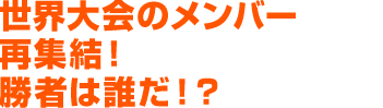 世界大会のメンバー再集結！勝者は誰だ！？
