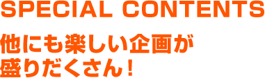 SPECIAL CONTENTS 他にも楽しい企画が盛りだくさん！
