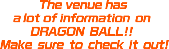 The venue has a lot of information on DRAGON BALL!! Make sure to check it out!