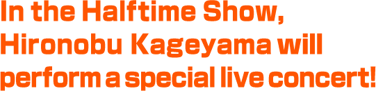 In the Halftime Show, Hironobu Kageyama will perform a special live concert!